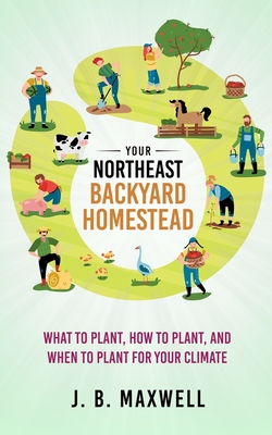 Your Northeast Backyard Homestead: What to Plant, How to Plant, and When to Plant for Your Climate - J. B. Maxwell