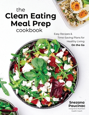 The Clean Eating Meal Prep Cookbook: Easy Recipes & Time-Saving Plans for Healthy Living on the Go - Snezana Paucinac