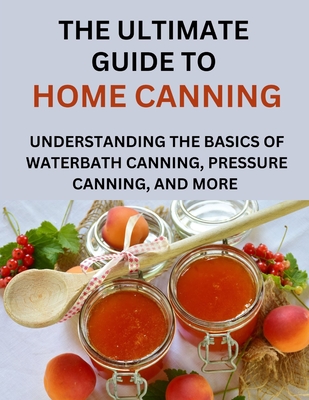 The Ultimate Guide To Home Canning For Beginners: Understanding The Basics Of Waterbath Canning, Pressure Canning And More - Anderson Paul