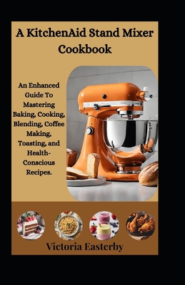 A KitchenAid Stand Mixer Cookbook: An Enhanced Guide To Mastering Baking, Cooking, Blending, Coffee Making, Toasting, and Health-Conscious Recipes. - Victoria Easterby