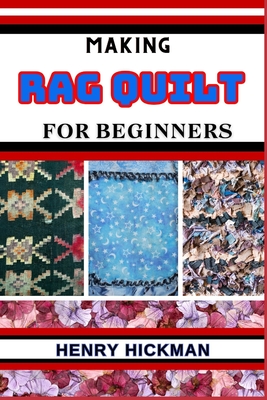 Making Rag Quilt for Beginners: Practical Knowledge Guide On Skills, Techniques And Pattern To Understand, Master & Explore The Process Of Rag Quilt M - Henry Hickman