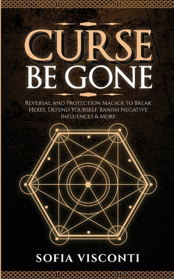 Curse Be Gone: Reversal and Protection Magick to Break Hexes, Defend Yourself, Banish Negative Influences & More - Sofia Visconti