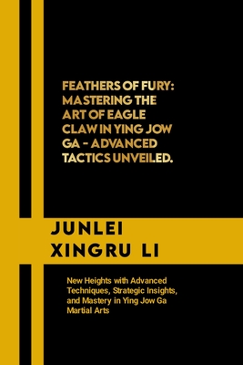 Feathers of Fury: Mastering the Art of Eagle Claw in Ying Jow Ga - Advanced Tactics Unveiled: New Heights with Advanced Techniques, Stra - Junlei Xingru Li