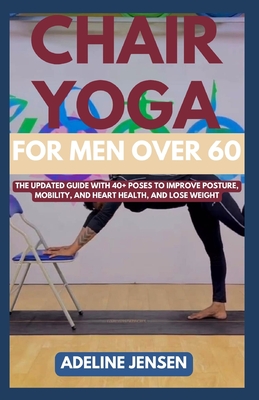 Chair Yoga for Men Over 60: The Updated Guide with 40+ Poses to Improve Posture, Mobility, and Heart Health, and Lose Weight - Adeline Jensen