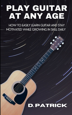 Play Guitar At Any Age: How To Easily Learn Guitar And Stay Motivated While Growing In Skill Daily - D. Patrick
