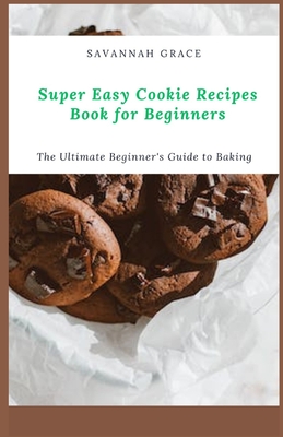 Super Easy Cookie Recipes Book for Beginners: The Ultimate Beginner's Guide to Baking - Savannah Grace