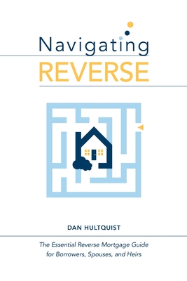 Navigating Reverse: The Essential Reverse Mortgage Guide for Borrowers, Spouses, and Heirs - Dan Hultquist