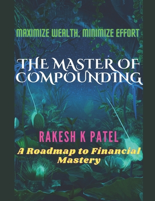 The Master of Compounding: Maximize Wealth, Minimize Effort- A Roadmap to Financial Mastery - Rakesh Kumar Patel