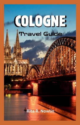 Cologne Travel Guide 2023: Explore, Enjoy, And Discover Top Attractions And Local Tips - Rita R. Nowlin