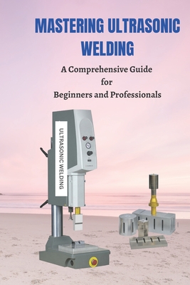 Mastering Ultrasonic Welding: A Comprehensive Guide for Beginners and Professionals - Joe Roberts