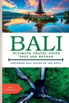 Bali, Ultimate Travel Guide 2023 and Beyond.: Exploring Bali, Island of the Gods. - Bill Theroux