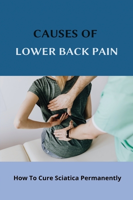 Causes Of Lower Back Pain: How To Cure Sciatica Permanently: How To Heal Your Sciatica - Stephine Brownd