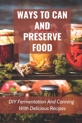 Ways To Can And Preserve Food: DIY Fermentation And Canning With Delicious Recipes: How To Can Food In Cans - Daria Sidur