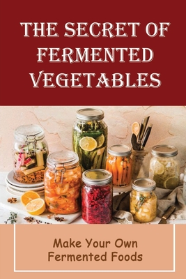 The Secret Of Fermented Vegetables: Make Your Own Fermented Foods - Sanda Roytek