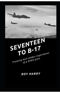 Seventeen to B-17: Training and combat experiences or a WWII pilot - Roy Hardy