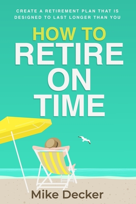 How to Retire on Time: Create a retirement plan that is designed to last longer than you - Mike Decker