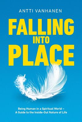 Falling Into Place: Being Human in a Spiritual World - A Guide to the Inside-Out Nature of Life - Antti Vanhanen