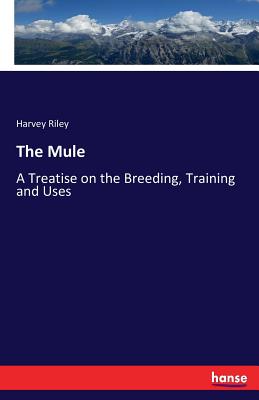 The Mule: A Treatise on the Breeding, Training and Uses - Harvey Riley