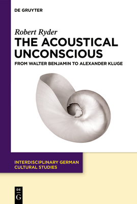 The Acoustical Unconscious: From Walter Benjamin to Alexander Kluge - Robert Ryder