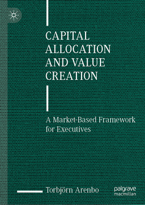 Capital Allocation and Value Creation: A Market-Based Framework for Executives - Torbjörn Arenbo