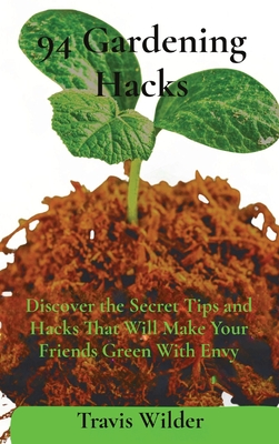 94 Gardening Hacks: Discover the Secret Tips and Hacks That Will Make Your Friends Green With Envy - Travis Wilder