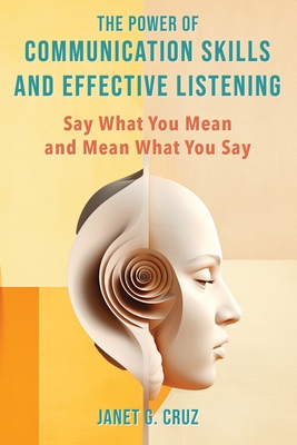 The Power of Communication Skills and Effective Listening: Say What You Mean and Mean What You Say - Janet G. Cruz