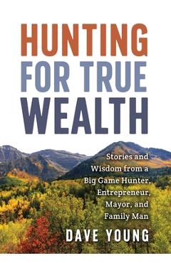 Coperta cărții 'Hunting for True Wealth: Stories and Wisdom from a Big Game Hunter, Entrepreneur, Mayor, and Family Man - Dave Young'