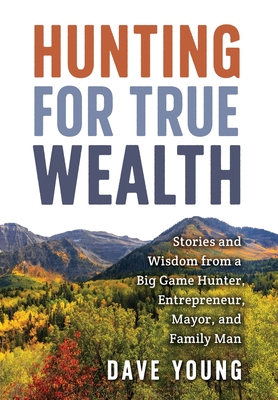 Hunting for True Wealth: Stories and Wisdom from a Big Game Hunter, Entrepreneur, Mayor, and Family Man - Dave Young