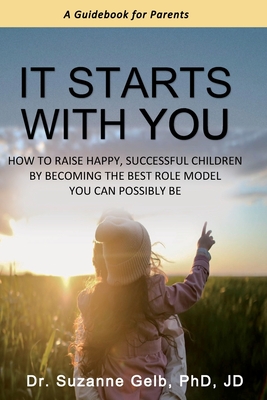 It Starts With You: How To Raise Happy, Successful Children By Becoming The Best Role Model You Can Possibly Be - A Guidebook For Parents - Suzanne Gelb Jd