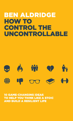 How to Control the Uncontrollable: 10 Game Changing Ideas to Help You Think Like a Stoic and Build a Resilient Life - Ben Aldridge