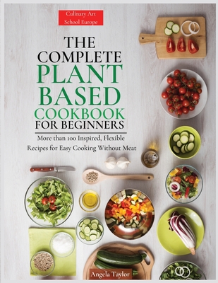 The Complete Plant Based Cookbook for Beginners: More than 100 Inspired, Flexible Recipes for Easy Cooking Without Meat - Angela Taylor