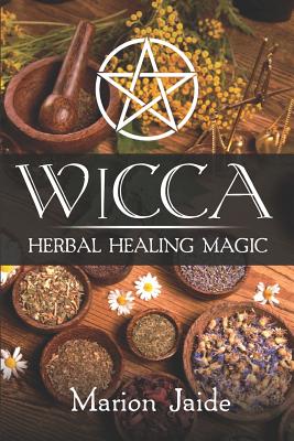 Wicca: Herbal Healing Magic: A Wiccan Beginner's Practical Guide to Casting Healing Magic with Herbs - Marion Jaide