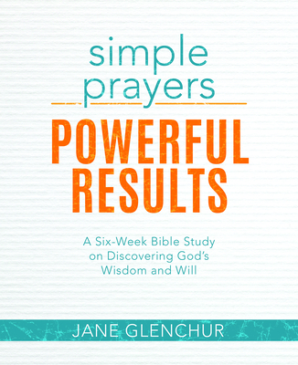 Simple Prayers, Powerful Results: A Six-Week Bible Study on Discovering God's Wisdom and Will - Jane Glenchur