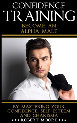Confidence: Confidence Training - Become An Alpha Male by Mastering Your Confidence, Self Esteem & Charisma - Robert Moore