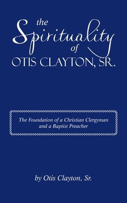 The Spirituality of Otis Clayton, Sr.: The Foundation of a Christian Clergyman and a Baptist Preacher - Otis Clayton