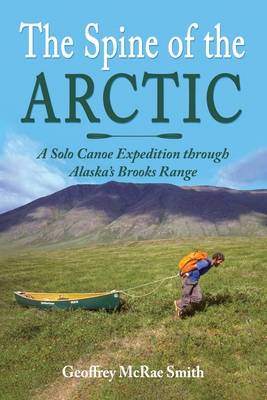 The Spine of the Arctic: A Solo Canoe Expedition through Alaska's Brooks Range - Geoffrey Mcrae Smith