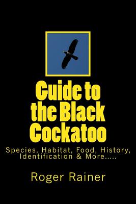 Guide to the Black Cockatoo: Covers Black Cockatoo history, feeding, species, habitat, nesting, & more? - Roger Rainer