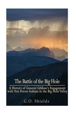 The Battle of the Big Hole: A History of General Gibbon's Engagement with Nez Percs Indians in the Big Hole Valley, Montana, August 9th, 1877 - G. O. Shields