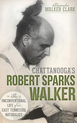 Chattanooga's Robert Sparks Walker: The Unconventional Life of an East Tennessee Naturalist - Alexandra Walker Clark