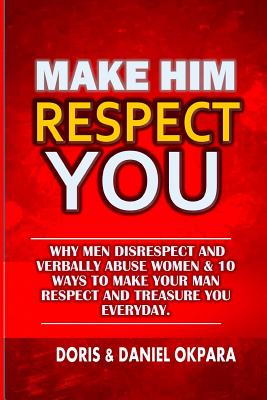 Make Him Respect You: Why Men Disrespect and Verbally Abuse Women & 10 Ways to Make Your Man Respect And Treasure You Everyday - Doris N. Okpara