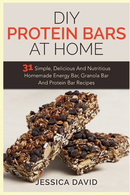 DIY Protein Bars At Home: 31 Simple, Delicious And Nutritious Homemade Energy Bar, Granola Bar And Protein Bar Recipes - Jessica David