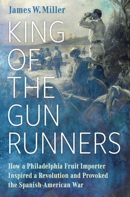 King of the Gunrunners: How a Philadelphia Fruit Importer Inspired a Revolution and Provoked the Spanish-American War - James W. Miller