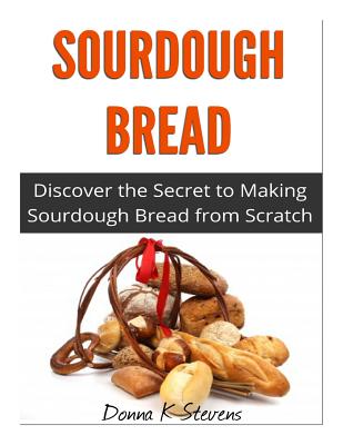 Sourdough Bread: Discover the Secret to Making Sourdough Bread from Scratch - Donna K. Stevens