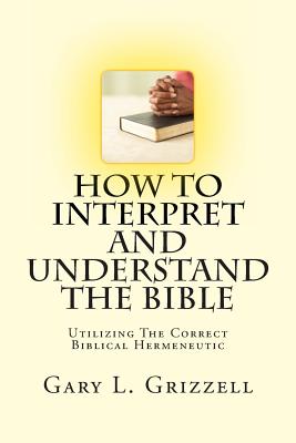 How To Interpret And Understand The Bible: Utilizing The Correct Biblical Hermeneutic - Gary L. Grizzell