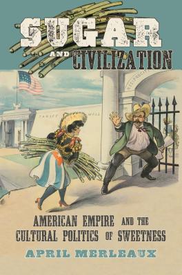 Sugar and Civilization: American Empire and the Cultural Politics of Sweetness - April Merleaux