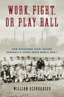 Work, Fight, or Play Ball: How Bethlehem Steel Helped Baseball's Stars Avoid World War I - William Ecenbarger