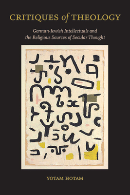 Critiques of Theology: German-Jewish Intellectuals and the Religious Sources of Secular Thought - Yotam Hotam
