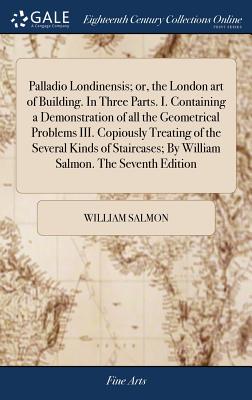 Palladio Londinensis; or, the London art of Building. In Three Parts. I. Containing a Demonstration of all the Geometrical Problems III. Copiously Tre - William Salmon