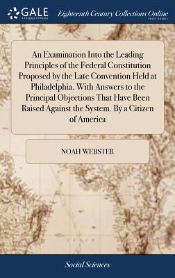 An Examination Into the Leading Principles of the Federal Constitution Proposed by the Late Convention Held at Philadelphia. With Answers to the Princ - Noah Webster