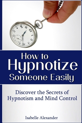 How to Hypnotize Someone Easily: Discover the Secrets of Hypnotism and Mind Control - Isabelle Alexander